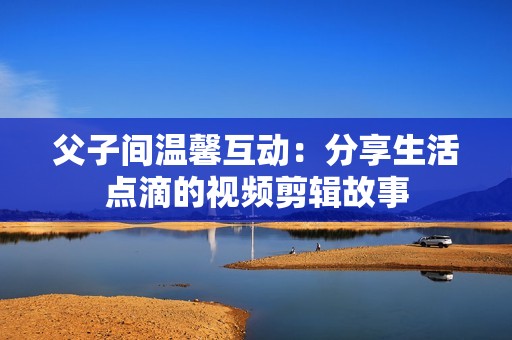父子间温馨互动：分享生活点滴的视频剪辑故事