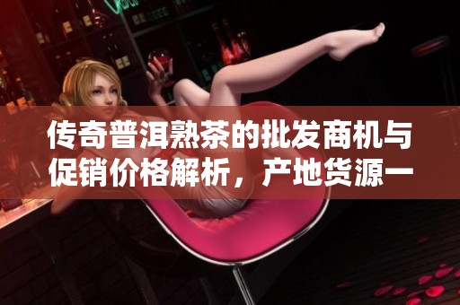传奇普洱熟茶的批发商机与促销价格解析，产地货源一网打尽