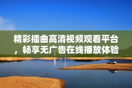 精彩插曲高清视频观看平台，畅享无广告在线播放体验