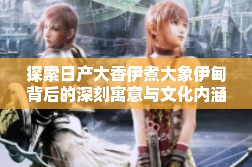 探索日产大香伊煮大象伊甸背后的深刻寓意与文化内涵
