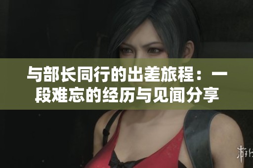 与部长同行的出差旅程：一段难忘的经历与见闻分享