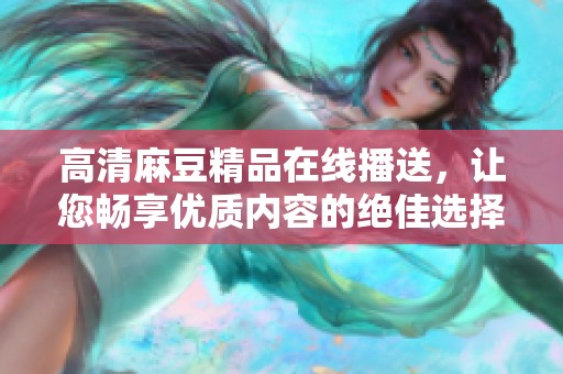 高清麻豆精品在线播送，让您畅享优质内容的绝佳选择