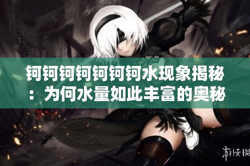 钶钶钶钶钶钶钶水现象揭秘：为何水量如此丰富的奥秘探讨