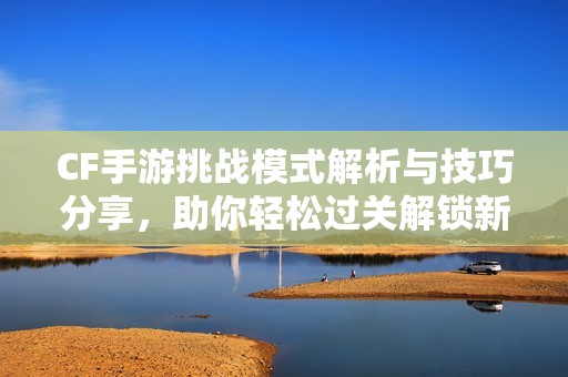 CF手游挑战模式解析与技巧分享，助你轻松过关解锁新挑战