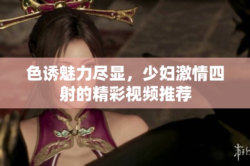 色诱魅力尽显，少妇激情四射的精彩视频推荐