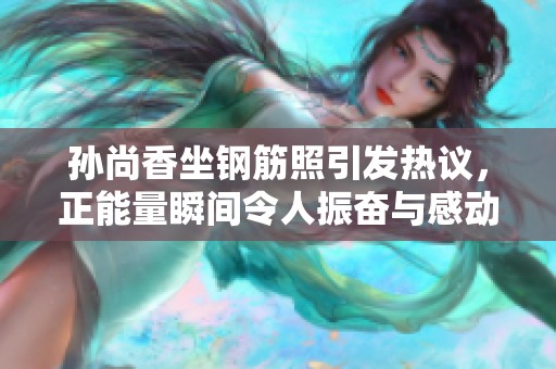 孙尚香坐钢筋照引发热议，正能量瞬间令人振奋与感动