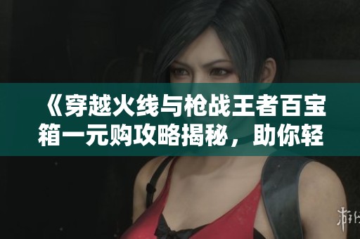 《穿越火线与枪战王者百宝箱一元购攻略揭秘，助你轻松获胜》