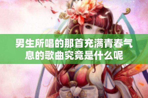 男生所唱的那首充满青春气息的歌曲究竟是什么呢