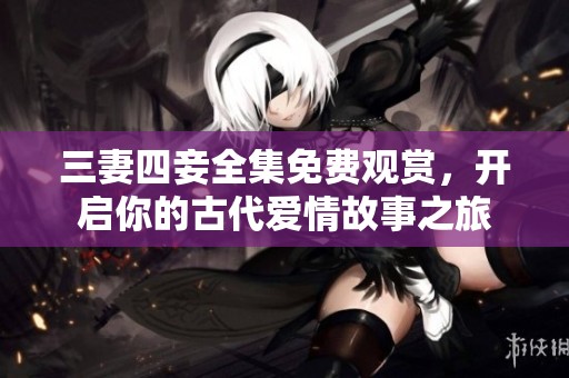 三妻四妾全集免费观赏，开启你的古代爱情故事之旅