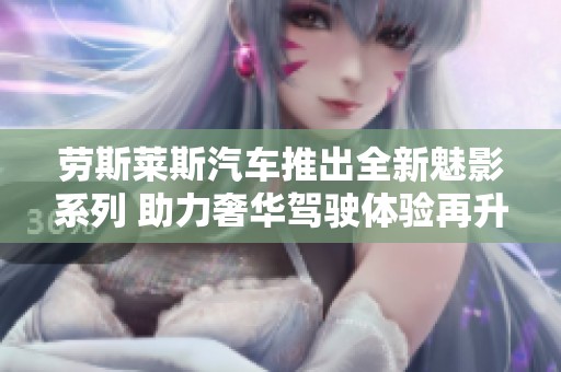 劳斯莱斯汽车推出全新魅影系列 助力奢华驾驶体验再升级