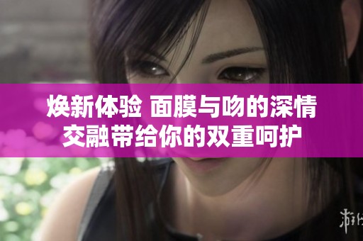 焕新体验 面膜与吻的深情交融带给你的双重呵护