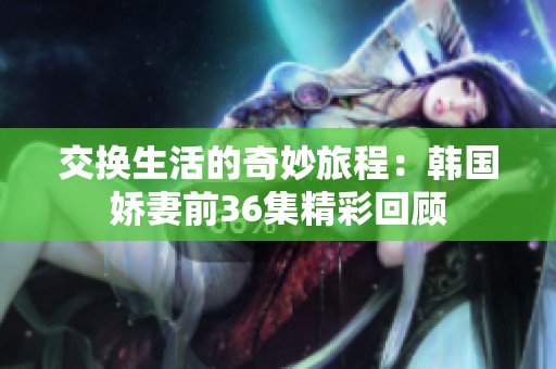 交换生活的奇妙旅程：韩国娇妻前36集精彩回顾
