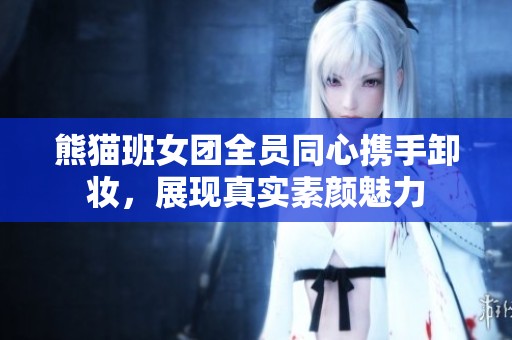 熊猫班女团全员同心携手卸妆，展现真实素颜魅力