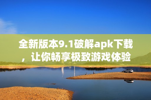 全新版本9.1破解apk下载，让你畅享极致游戏体验