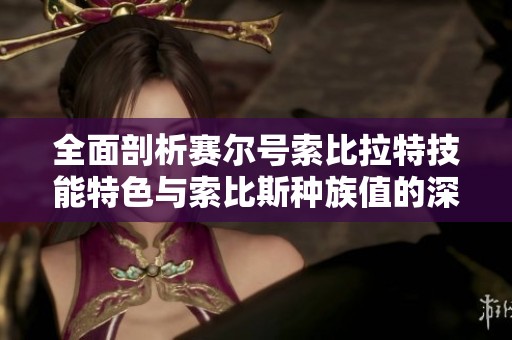 全面剖析赛尔号索比拉特技能特色与索比斯种族值的深度探讨