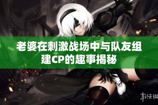 老婆在刺激战场中与队友组建CP的趣事揭秘