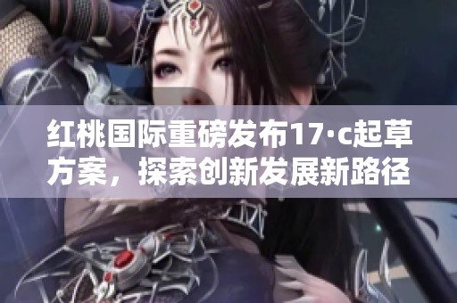 红桃国际重磅发布17·c起草方案，探索创新发展新路径