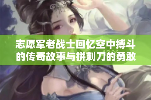 志愿军老战士回忆空中搏斗的传奇故事与拼刺刀的勇敢精神