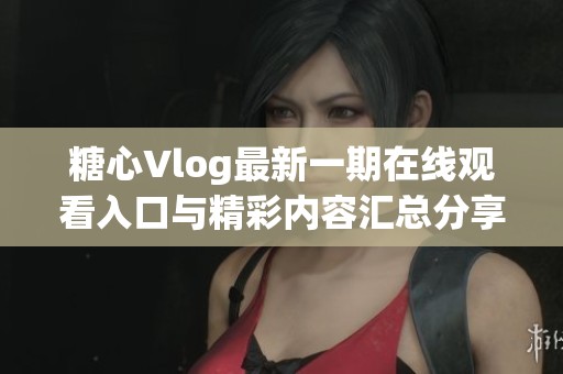 糖心Vlog最新一期在线观看入口与精彩内容汇总分享