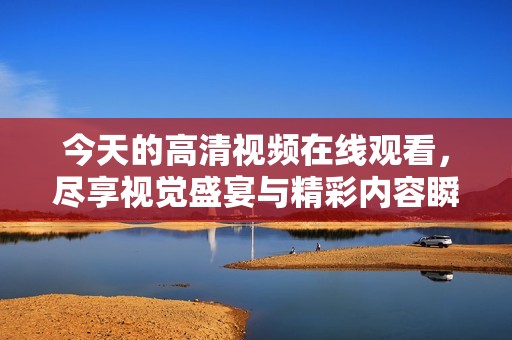 今天的高清视频在线观看，尽享视觉盛宴与精彩内容瞬间