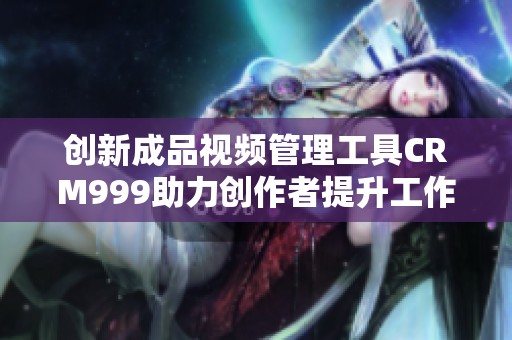 创新成品视频管理工具CRM999助力创作者提升工作效率与收益