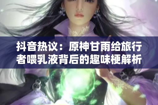 抖音热议：原神甘雨给旅行者喂乳液背后的趣味梗解析