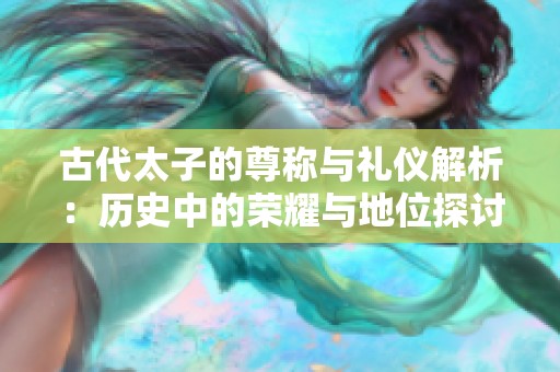 古代太子的尊称与礼仪解析：历史中的荣耀与地位探讨