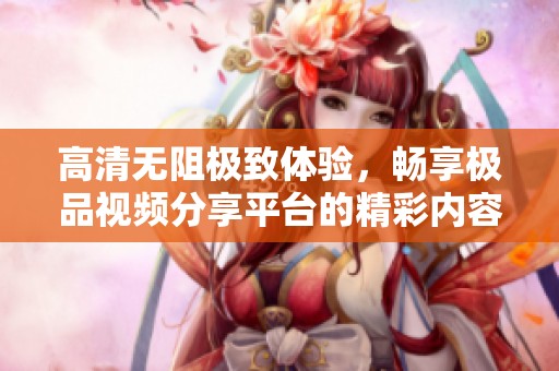 高清无阻极致体验，畅享极品视频分享平台的精彩内容
