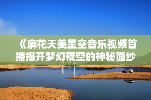 《麻花天美星空音乐视频首播揭开梦幻夜空的神秘面纱》