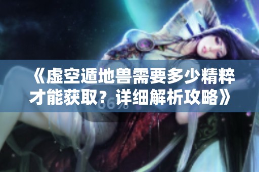 《虚空遁地兽需要多少精粹才能获取？详细解析攻略》