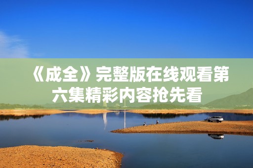 《成全》完整版在线观看第六集精彩内容抢先看