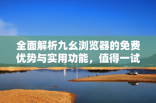 全面解析九幺浏览器的免费优势与实用功能，值得一试的选择