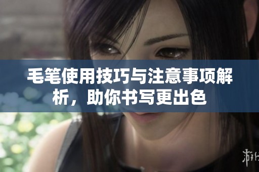 毛笔使用技巧与注意事项解析，助你书写更出色