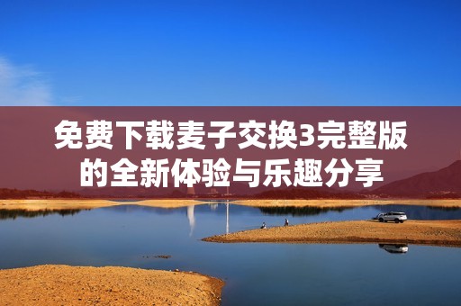 免费下载麦子交换3完整版的全新体验与乐趣分享