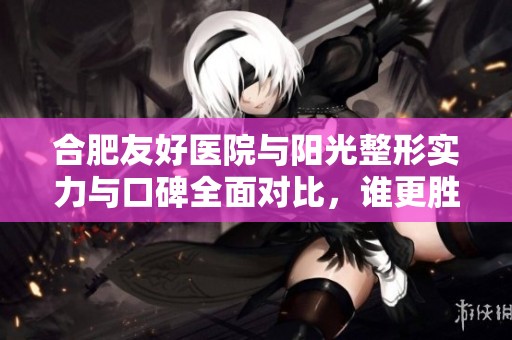 合肥友好医院与阳光整形实力与口碑全面对比，谁更胜一筹