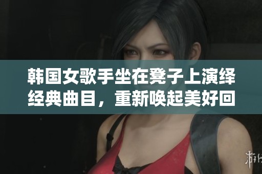 韩国女歌手坐在凳子上演绎经典曲目，重新唤起美好回忆