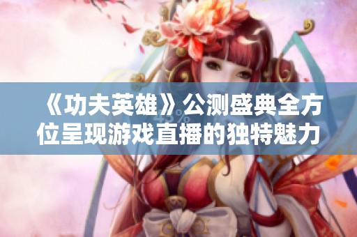 《功夫英雄》公测盛典全方位呈现游戏直播的独特魅力