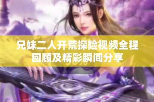 兄妹二人开荒探险视频全程回顾及精彩瞬间分享