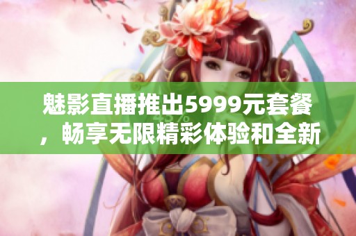 魅影直播推出5999元套餐，畅享无限精彩体验和全新功能