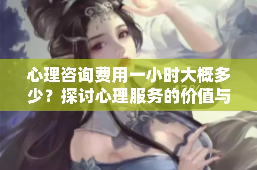 心理咨询费用一小时大概多少？探讨心理服务的价值与价格