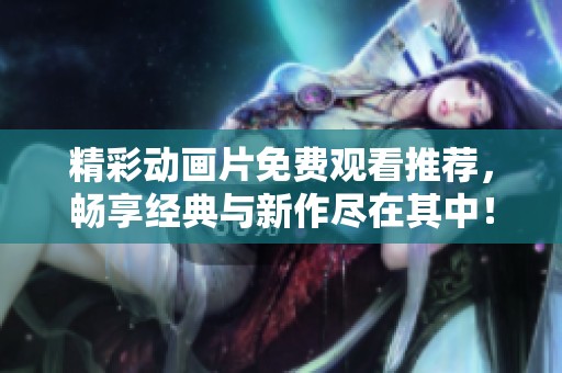 精彩动画片免费观看推荐，畅享经典与新作尽在其中！