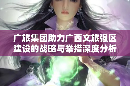 广旅集团助力广西文旅强区建设的战略与举措深度分析