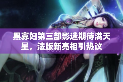黑寡妇第三部影迷期待满天星，法版新亮相引热议