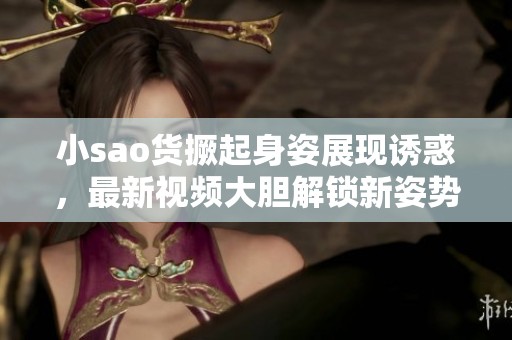 小sao货撅起身姿展现诱惑，最新视频大胆解锁新姿势