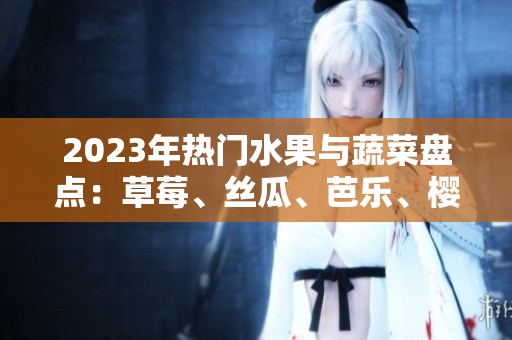 2023年热门水果与蔬菜盘点：草莓、丝瓜、芭乐、樱桃等多种选择