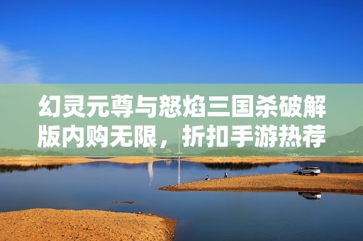 幻灵元尊与怒焰三国杀破解版内购无限，折扣手游热荐新体验
