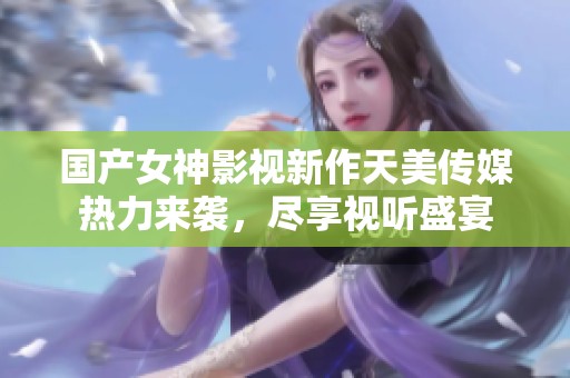 国产女神影视新作天美传媒热力来袭，尽享视听盛宴