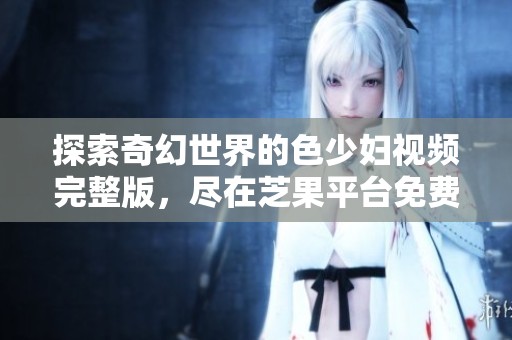 探索奇幻世界的色少妇视频完整版，尽在芝果平台免费观看