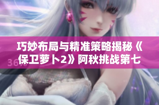 巧妙布局与精准策略揭秘《保卫萝卜2》阿秋挑战第七关全攻略