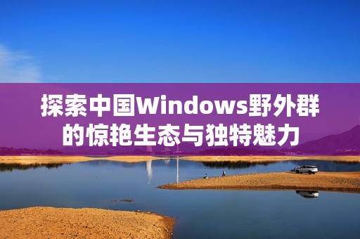 探索中国Windows野外群的惊艳生态与独特魅力